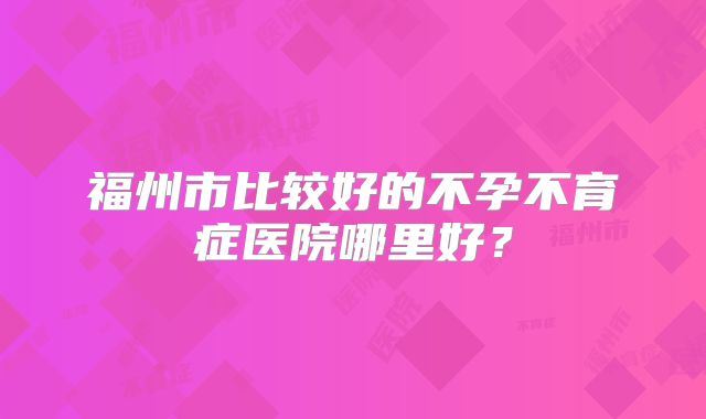 福州市比较好的不孕不育症医院哪里好？