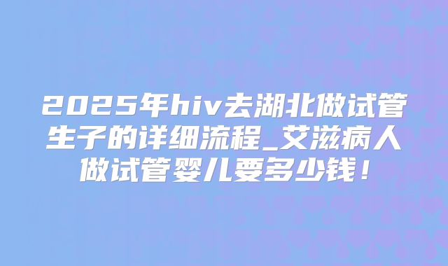 2025年hiv去湖北做试管生子的详细流程_艾滋病人做试管婴儿要多少钱！