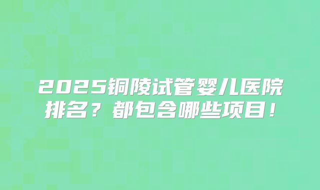 2025铜陵试管婴儿医院排名?都包含哪些项目!
