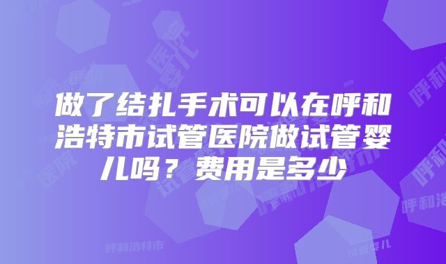 做了结扎手术可以在呼和浩特市试管医院做试管婴儿吗？费用是多少