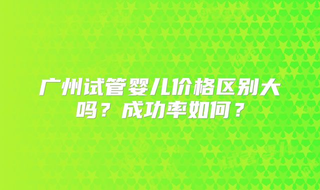 广州试管婴儿价格区别大吗?成功率如何?