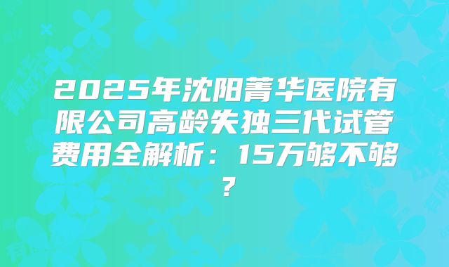 2025年沈阳菁华医院有限公司高龄失独三代试管费用全解析：15万够不够？