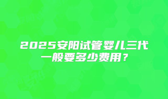 2025安阳试管婴儿三代一般要多少费用？