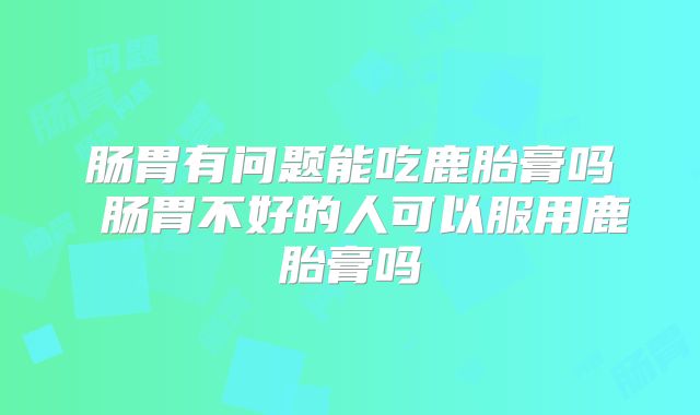肠胃有问题能吃鹿胎膏吗 肠胃不好的人可以服用鹿胎膏吗