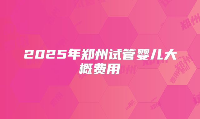 2025年郑州试管婴儿大概费用