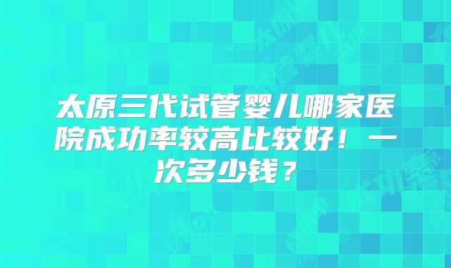 太原三代试管婴儿哪家医院成功率较高比较好!一次多少钱?