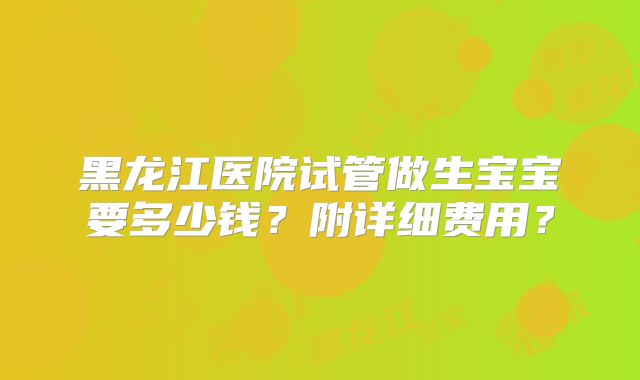 黑龙江医院试管做生宝宝要多少钱？附详细费用？
