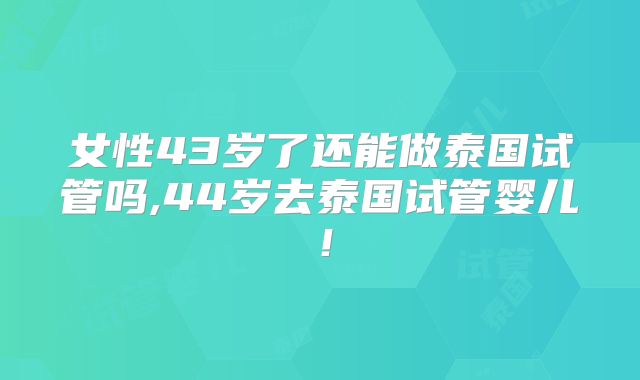 女性43岁了还能做泰国试管吗,44岁去泰国试管婴儿!