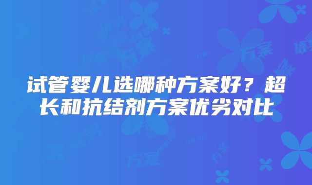 试管婴儿选哪种方案好？超长和抗结剂方案优劣对比