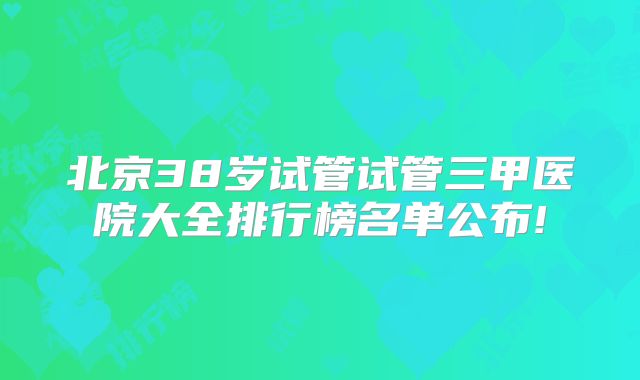 北京38岁试管试管三甲医院大全排行榜名单公布!