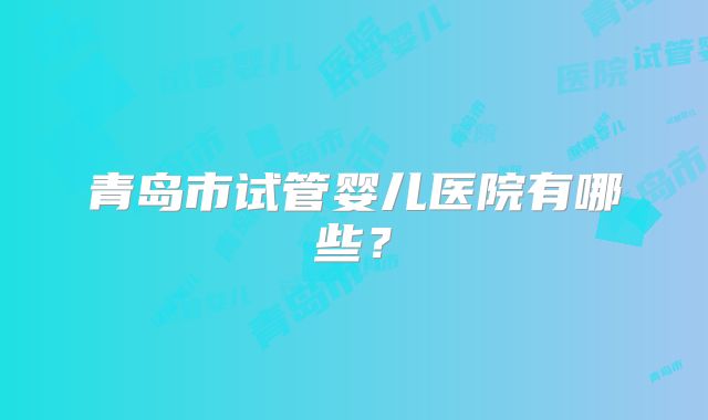 青岛市试管婴儿医院有哪些？