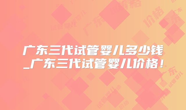 广东三代试管婴儿多少钱_广东三代试管婴儿价格!