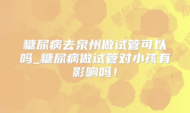 糖尿病去泉州做试管可以吗_糖尿病做试管对小孩有影响吗！