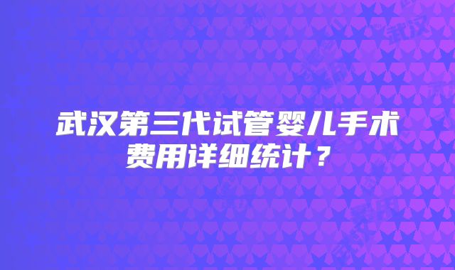 武汉第三代试管婴儿手术费用详细统计？