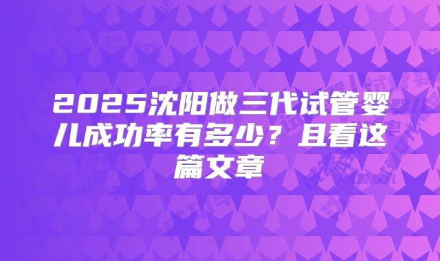 2025沈阳做三代试管婴儿成功率有多少？且看这篇文章