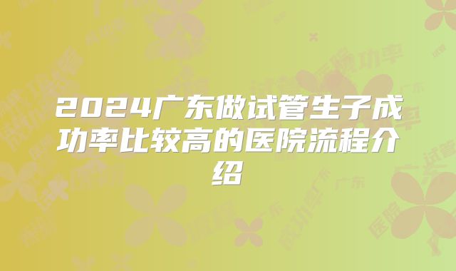 2024广东做试管生子成功率比较高的医院流程介绍