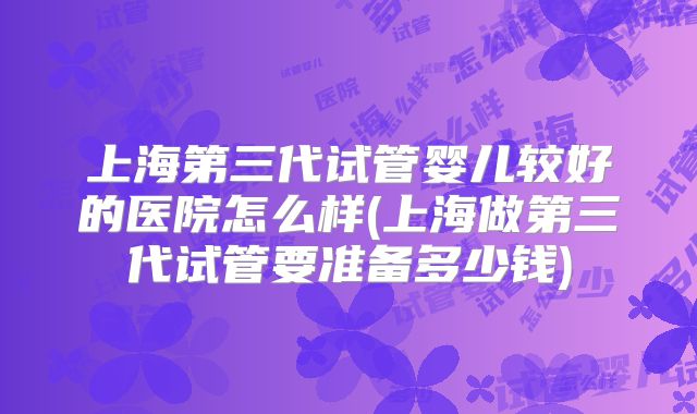 上海第三代试管婴儿较好的医院怎么样(上海做第三代试管要准备多少钱)