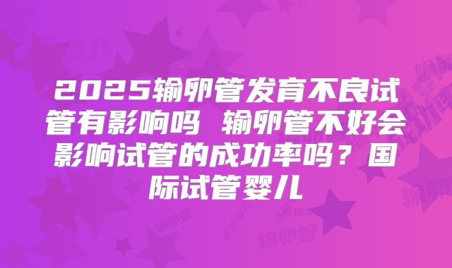 2025输卵管发育不良试管有影响吗 输卵管不好会影响试管的成功率吗？国际试管婴儿
