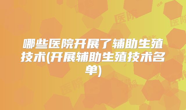 哪些医院开展了辅助生殖技术(开展辅助生殖技术名单)