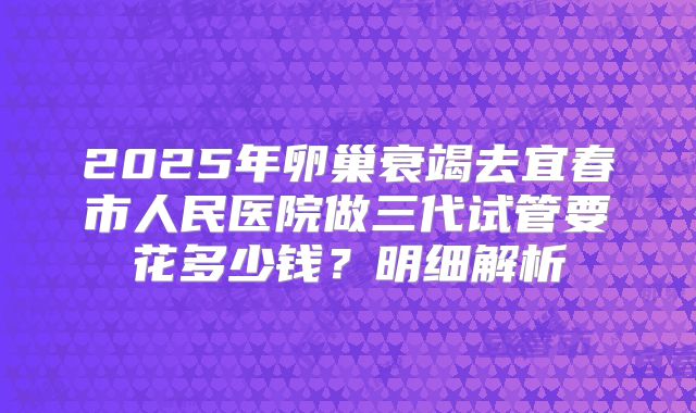 2025年卵巢衰竭去宜春市人民医院做三代试管要花多少钱？明细解析