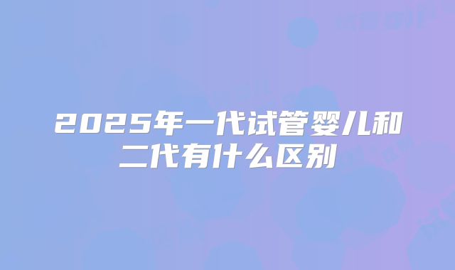 2025年一代试管婴儿和二代有什么区别
