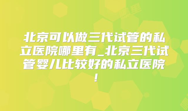 北京可以做三代试管的私立医院哪里有_北京三代试管婴儿比较好的私立医院!
