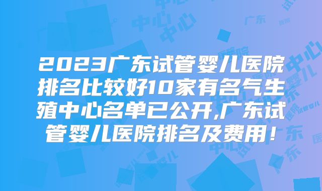 2023广东试管婴儿医院排名比较好10家有名气生殖中心名单已公开,广东试管婴儿医院排名及费用！