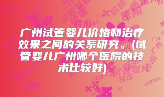 广州试管婴儿价格和治疗效果之间的关系研究。(试管婴儿广州哪个医院的技术比较好)