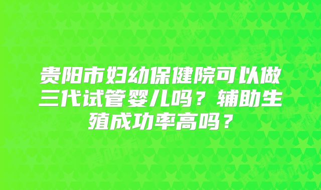 贵阳市妇幼保健院可以做三代试管婴儿吗？辅助生殖成功率高吗？