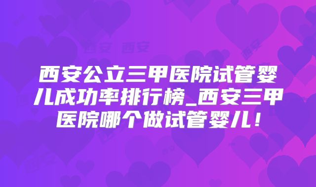 西安公立三甲医院试管婴儿成功率排行榜_西安三甲医院哪个做试管婴儿！