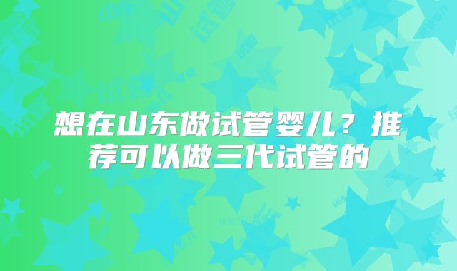 想在山东做试管婴儿？推荐可以做三代试管的