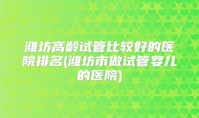 潍坊高龄试管比较好的医院排名(潍坊市做试管婴儿的医院)