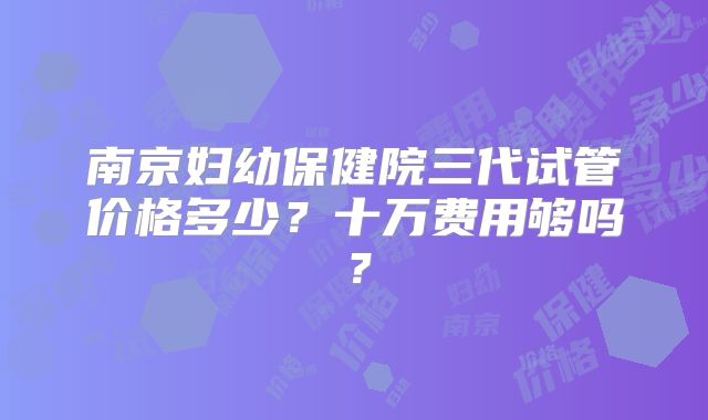 南京妇幼保健院三代试管价格多少？十万费用够吗？
