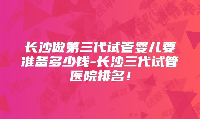 长沙做第三代试管婴儿要准备多少钱-长沙三代试管医院排名！
