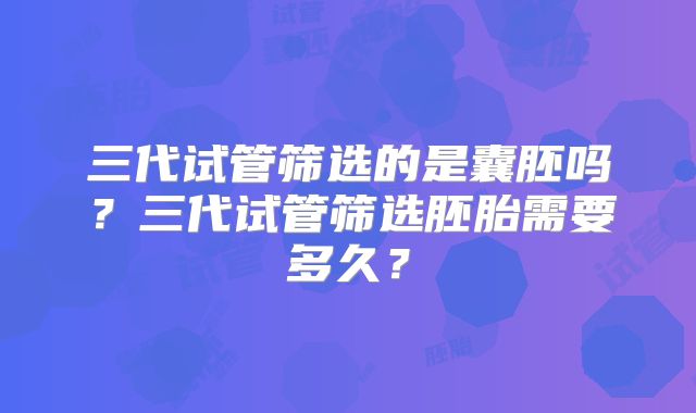 三代试管筛选的是囊胚吗?三代试管筛选胚胎需要多久?