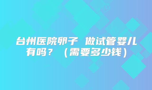 台州医院卵子 做试管婴儿有吗?(需要多少钱)