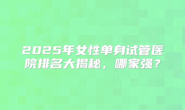 2025年女性单身试管医院排名大揭秘,哪家强?