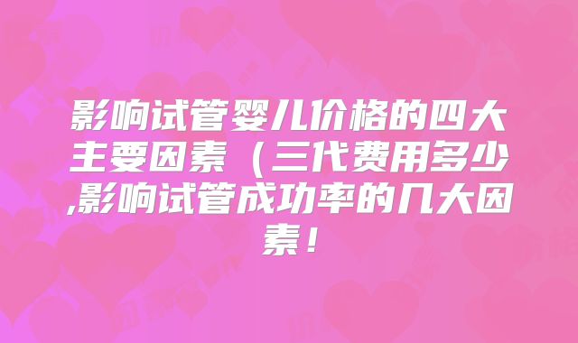 影响试管婴儿价格的四大主要因素(三代费用多少,影响试管成功率的几大因素!