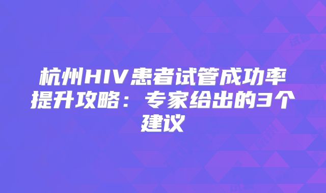 杭州HIV患者试管成功率提升攻略:专家给出的3个建议