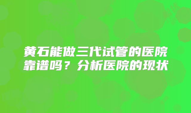 黄石能做三代试管的医院靠谱吗?分析医院的现状