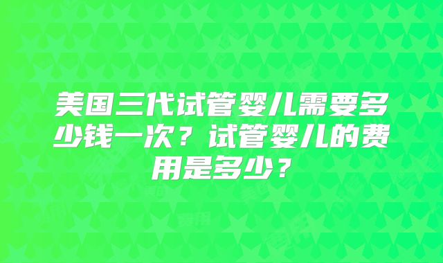 美国三代试管婴儿需要多少钱一次？试管婴儿的费用是多少？