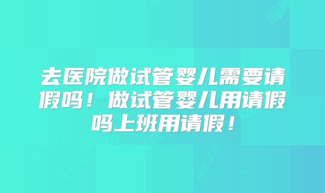 去医院做试管婴儿需要请假吗！做试管婴儿用请假吗上班用请假！