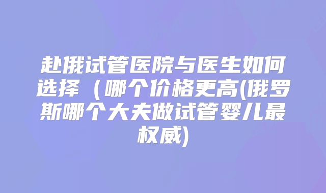 赴俄试管医院与医生如何选择（哪个价格更高(俄罗斯哪个大夫做试管婴儿最权威)