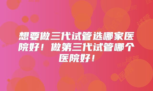想要做三代试管选哪家医院好！做第三代试管哪个医院好！
