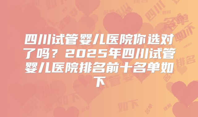 四川试管婴儿医院你选对了吗？2025年四川试管婴儿医院排名前十名单如下