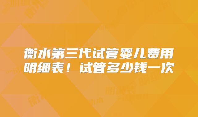 衡水第三代试管婴儿费用明细表！试管多少钱一次