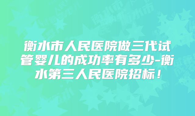 衡水市人民医院做三代试管婴儿的成功率有多少-衡水第三人民医院招标！