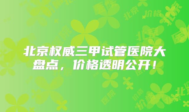 北京权威三甲试管医院大盘点，价格透明公开！