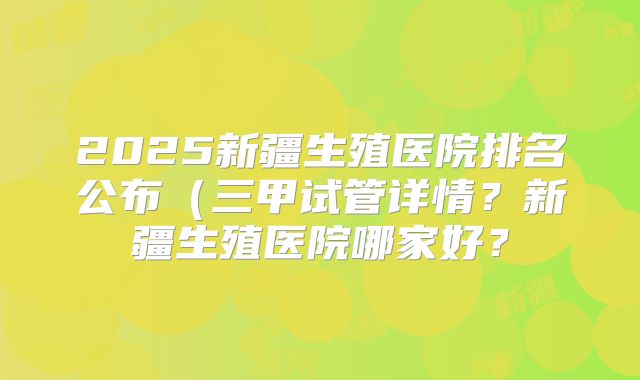 2025新疆生殖医院排名公布(三甲试管详情?新疆生殖医院哪家好?