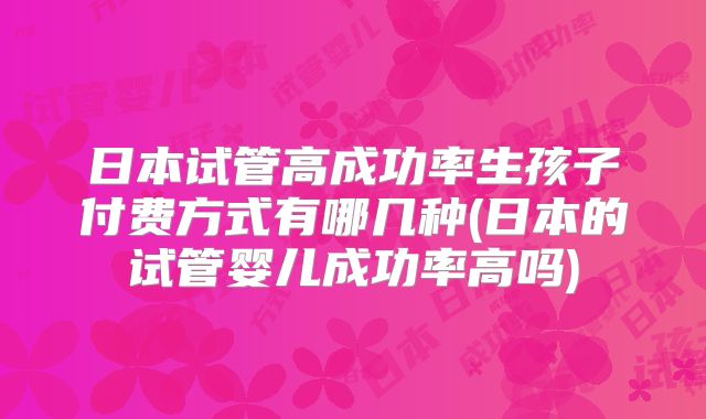 日本试管高成功率生孩子付费方式有哪几种(日本的试管婴儿成功率高吗)